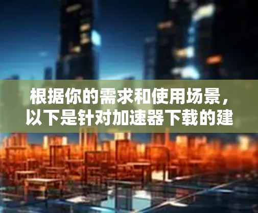根据你的需求和使用场景，以下是针对加速器下载的建议