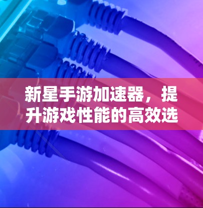 新星手游加速器,提升游戏性能的高效选择 新星手游加速器,提升游戏性能的高效选择