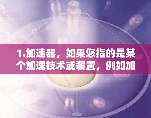 1.加速器，如果您指的是某个加速技术或装置，例如加速器芯片或加速器软件，建议您提供更多背景信息，以便我更好地理解您的需求