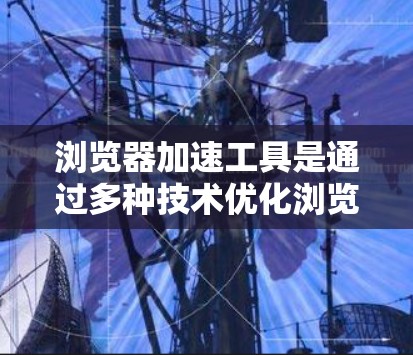 浏览器加速工具是通过多种技术优化浏览器性能，提升网站加载速度的工具。以下是对浏览器加速工具的详细概述