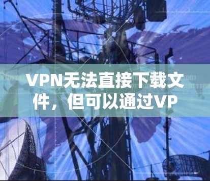 VPN无法直接下载文件，但可以通过VPN访问外部服务器，然后下载文件。以下是使用VPN下载文件的步骤