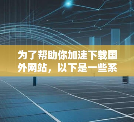 为了帮助你加速下载国外网站，以下是一些系统性的分析和建议