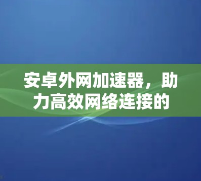 安卓外网加速器，助力高效网络连接的实用解决方案