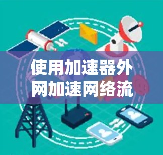 使用加速器外网加速网络流量，可以有效提升你的网络速度和工作效率。以下是具体的步骤和建议