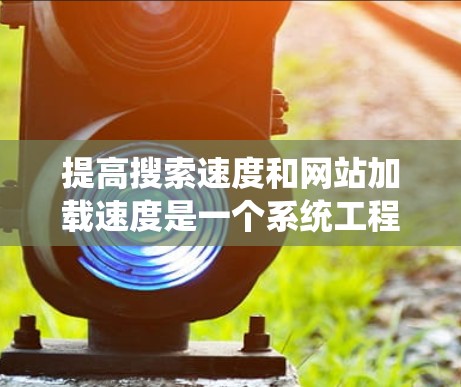 提高搜索速度和网站加载速度是一个系统工程，需要综合运用多种方法和策略。以下是一个有条理的解决方案指南