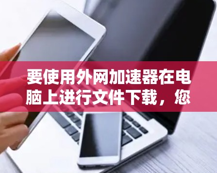 要使用外网加速器在电脑上进行文件下载,您可以按照以下步骤操作 要使用外网加速器在电脑上进行文件下载,您可以按照以下步骤操作
