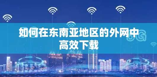 如何在东南亚地区的外网中高效下载 如何在东南亚地区的外网中高效下载