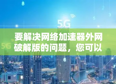 要解决网络加速器外网破解版的问题，您可以按照以下步骤操作