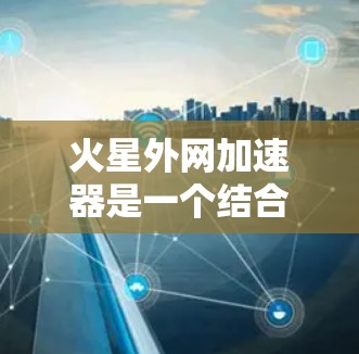 火星外网加速器是一个结合人工智能、机器人技术和火星环境的创新项目,其开发需要综合运用多个领域的知识和技能。以下是对其开发的一些详细步骤 火星外网加速器是一个结合人工智能、机器人技术和火星环境的创新项目,其开发需要综合运用多个领域的知识和技能。以下是对其开发的一些详细步骤
