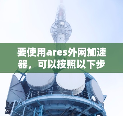 要使用ares外网加速器,可以按照以下步骤进行 要使用ares外网加速器,可以按照以下步骤进行