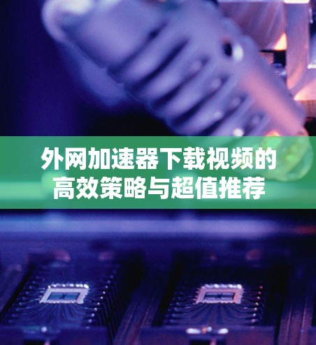 外网加速器下载视频的高效策略与超值推荐 外网加速器下载视频的高效策略与超值推荐