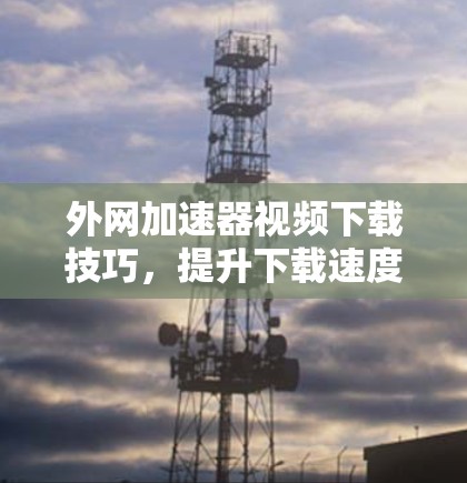 外网加速器视频下载技巧，提升下载速度的必修课