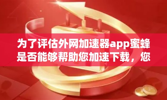 为了评估外网加速器app蜜蜂是否能够帮助您加速下载，您可以按照以下步骤进行评估和决策