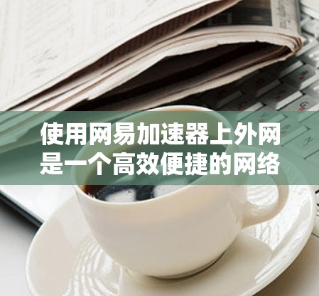 使用网易加速器上外网是一个高效便捷的网络加速工具，适合快速下载多种文件和内容。以下是详细的使用步骤和注意事项