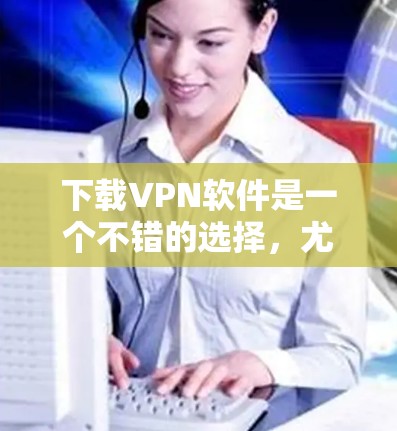 下载VPN软件是一个不错的选择，尤其是如果你希望保护你的数据和安全。根据你的需求和设备情况，以下是详细的步骤建议