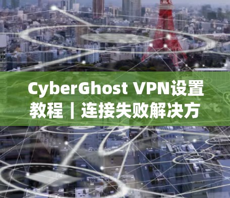 CyberGhost VPN设置教程|连接失败解决方案 CyberGhost VPN设置教程|连接失败解决方案